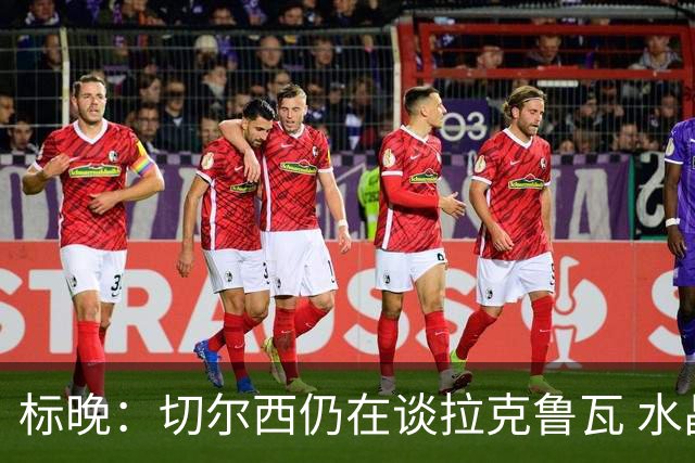 标晚：切尔西仍在谈拉克鲁瓦 水晶宫在找接替者&已接触克雷斯韦尔